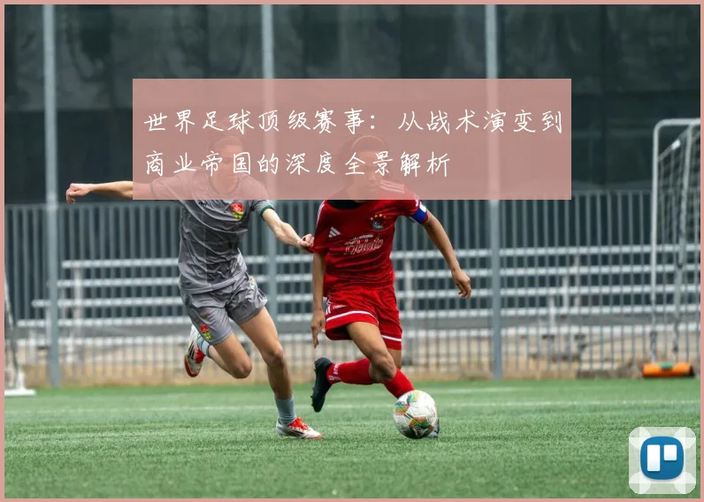 世界足球顶级赛事:从战术演变到商业帝国的深度全景解析