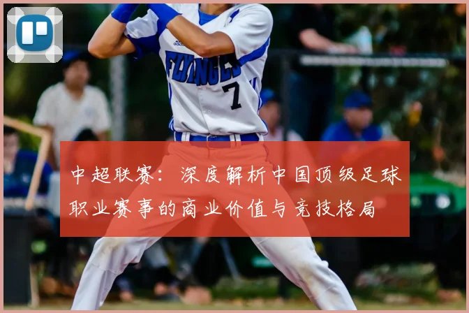 中超联赛：深度解析中国顶级足球职业赛事的商业价值与竞技格局