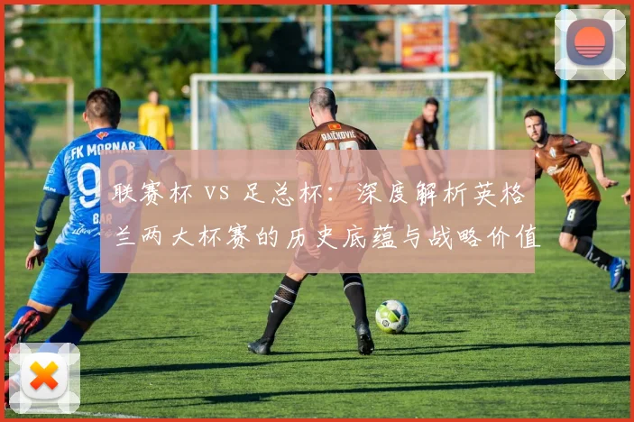 联赛杯 vs 足总杯:深度解析英格兰两大杯赛的历史底蕴与战略价值