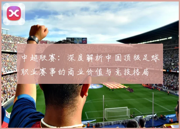 中超联赛:深度解析中国顶级足球职业赛事的商业价值与竞技格局