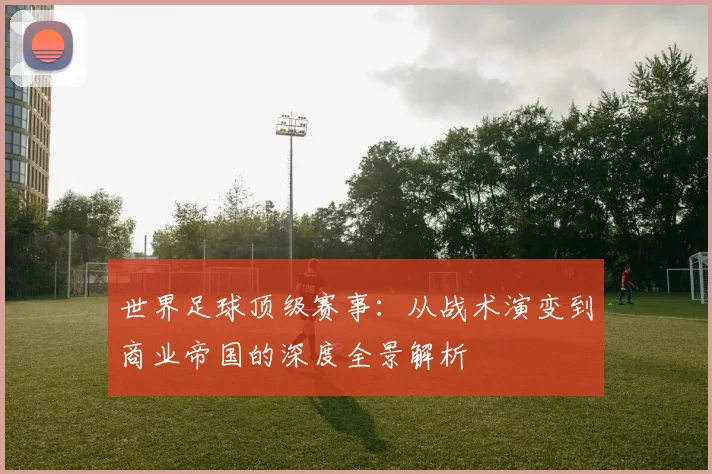 世界足球顶级赛事：从战术演变到商业帝国的深度全景解析