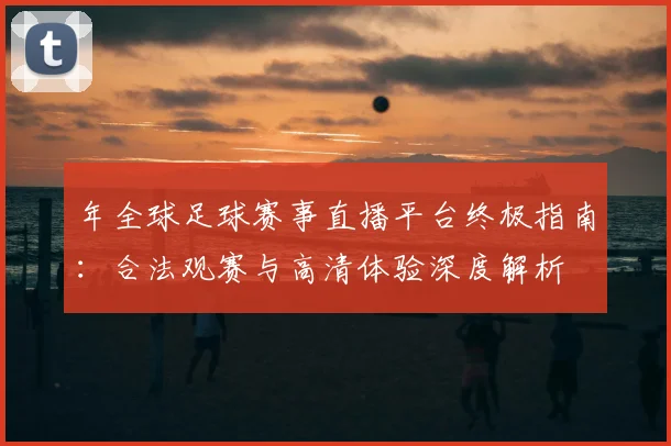 年全球足球赛事直播平台终极指南:合法观赛与高清体验深度解析