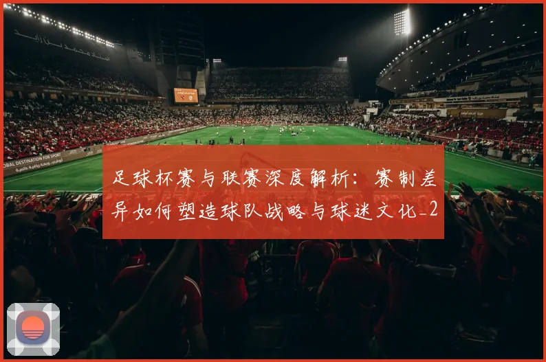 足球杯赛与联赛深度解析：赛制差异如何塑造球队战略与球迷文化_20260614134235