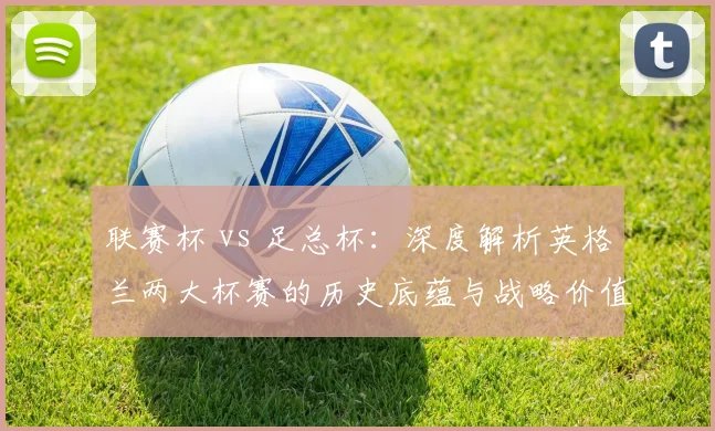联赛杯 vs 足总杯:深度解析英格兰两大杯赛的历史底蕴与战略价值