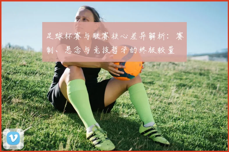 足球杯赛与联赛核心差异解析:赛制、悬念与竞技哲学的终极较量