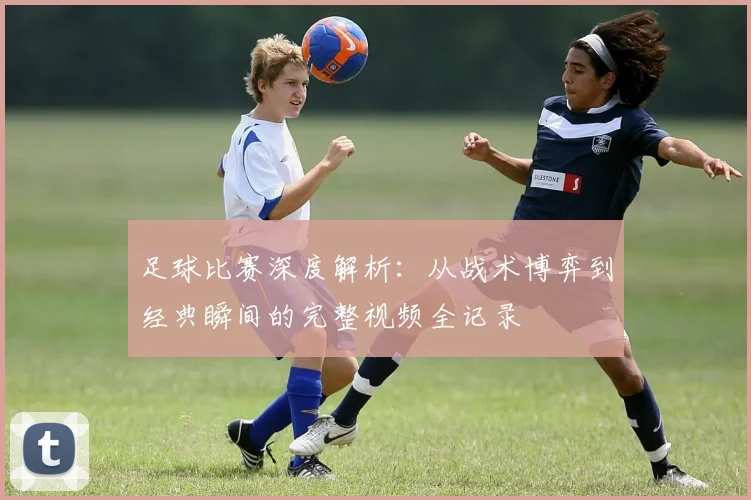 足球比赛深度解析：从战术博弈到经典瞬间的完整视频全记录