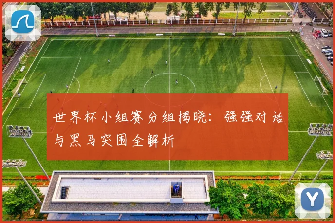 世界杯小组赛分组揭晓:强强对话与黑马突围全解析