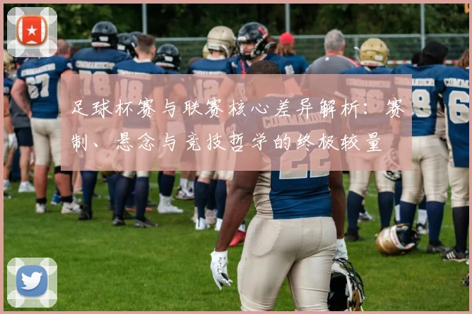 足球杯赛与联赛核心差异解析：赛制、悬念与竞技哲学的终极较量